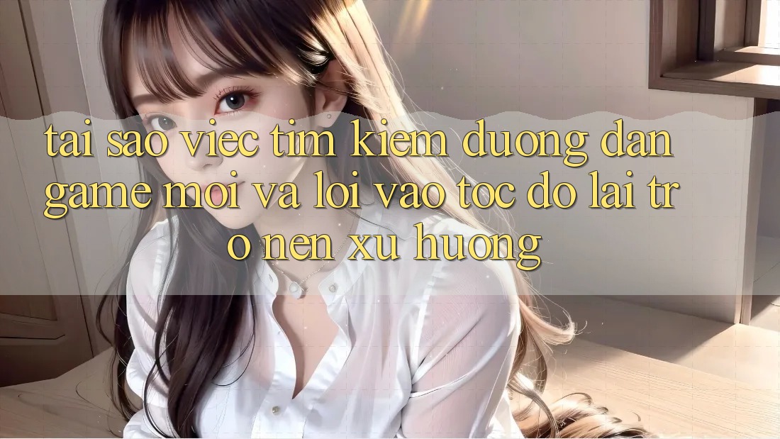 Tại sao việc tìm kiếm “Đường dẫn Game Mới” và “Lối Vào Tốc độ” lại trở nên xu hướng?