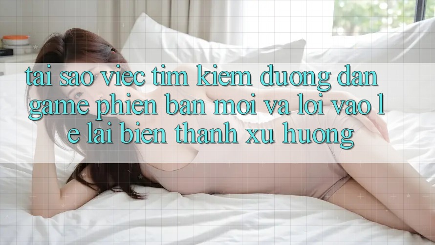 Tại sao việc tìm kiếm “Đường dẫn Game Phiên bản mới” và “Lối Vào Lẹ” lại biến thành xu hướng?