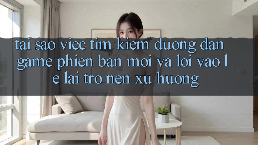 Tại sao việc tìm kiếm “Đường dẫn Game Phiên bản mới” và “Lối Vào Lẹ” lại trở nên xu hướng?