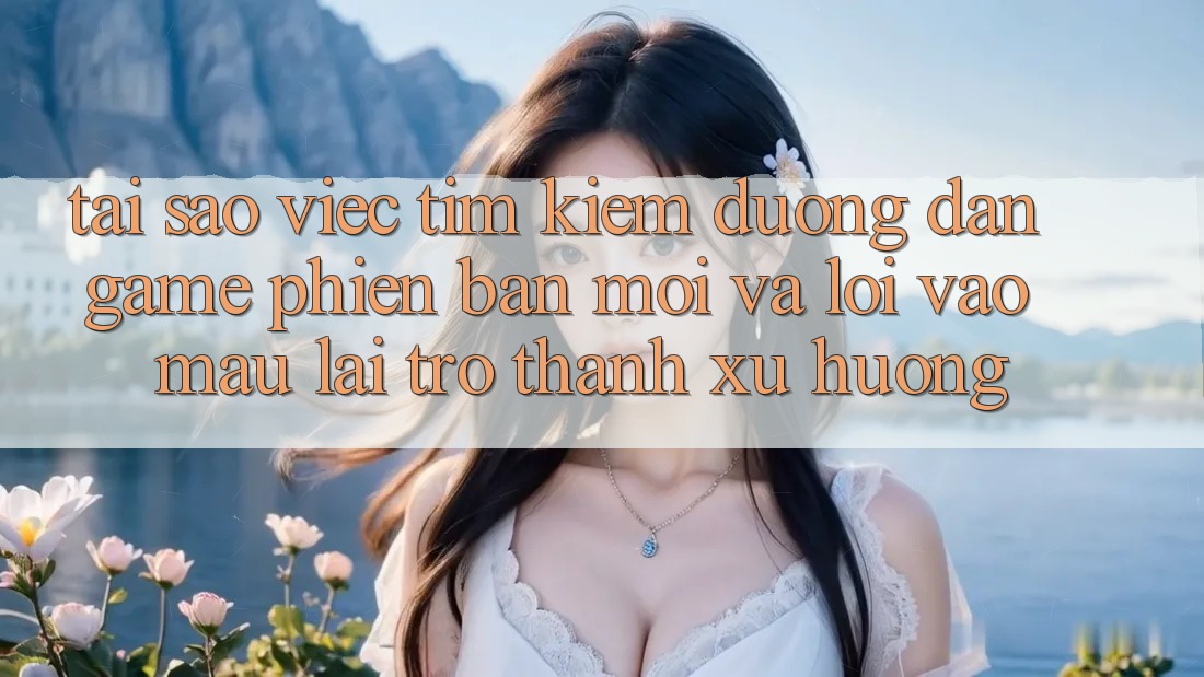 Tại sao việc tìm kiếm “Đường dẫn Game Phiên bản mới” và “Lối Vào Mau” lại trở thành xu hướng?