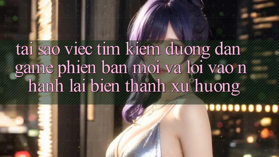 Tại sao việc tìm kiếm “Đường dẫn Game Phiên bản mới” và “Lối Vào Nhanh” lại biến thành xu hướng?
