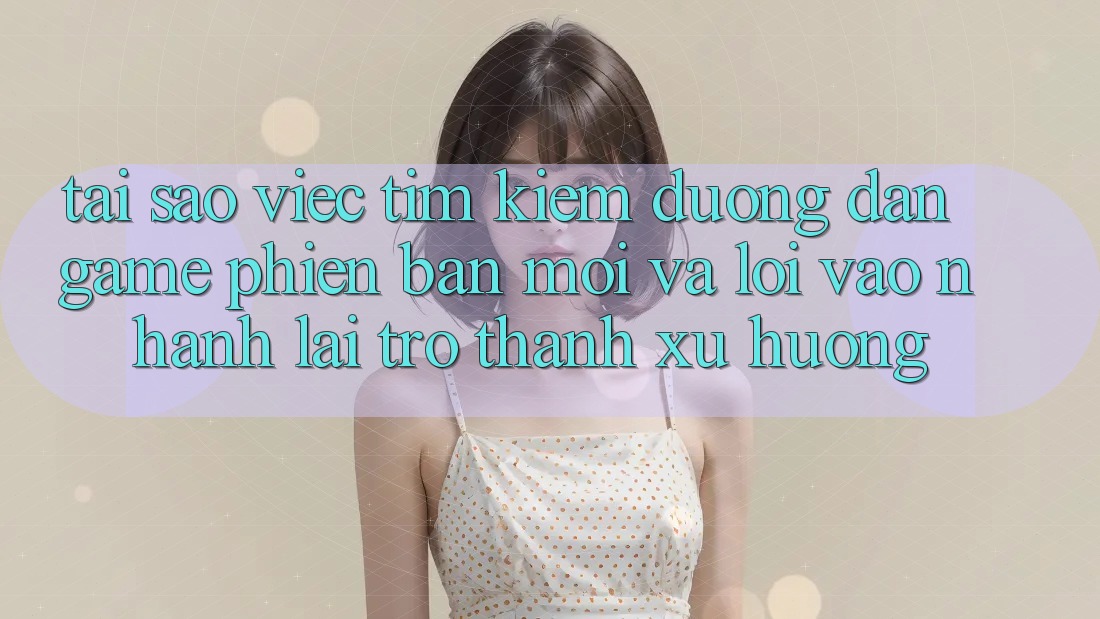 Tại sao việc tìm kiếm “Đường dẫn Game Phiên bản mới” và “Lối Vào Nhanh” lại trở thành xu hướng?