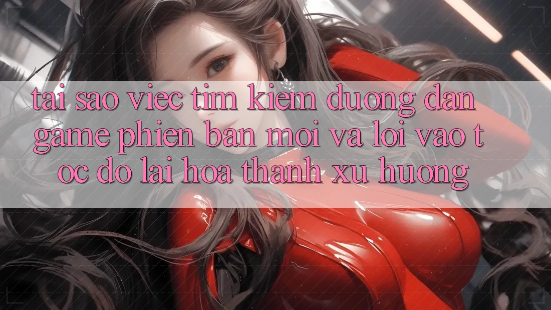 Tại sao việc tìm kiếm “Đường dẫn Game Phiên bản mới” và “Lối Vào Tốc độ” lại hóa thành xu hướng?