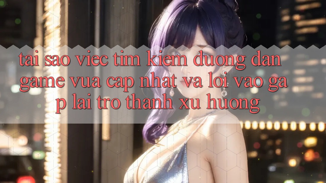 Tại sao việc tìm kiếm “Đường dẫn Game Vừa cập nhật” và “Lối Vào Gấp” lại trở thành xu hướng?