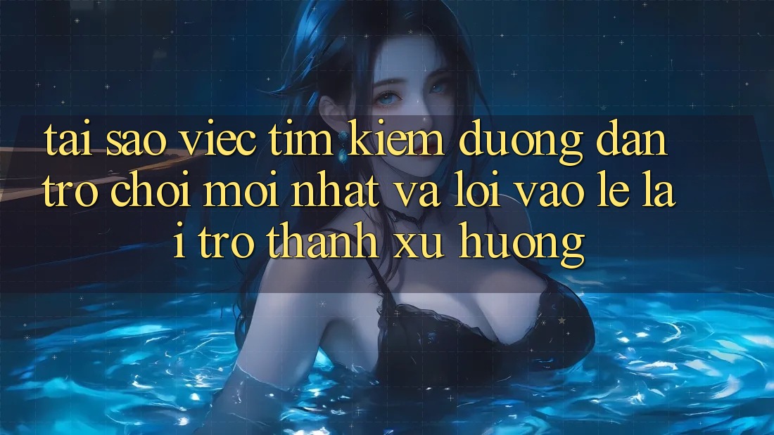 Tại sao việc tìm kiếm “Đường dẫn Trò chơi Mới nhất” và “Lối Vào Lẹ” lại trở thành xu hướng?