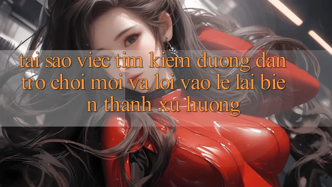 Tại sao việc tìm kiếm “Đường dẫn Trò chơi Mới” và “Lối Vào Lẹ” lại biến thành xu hướng?