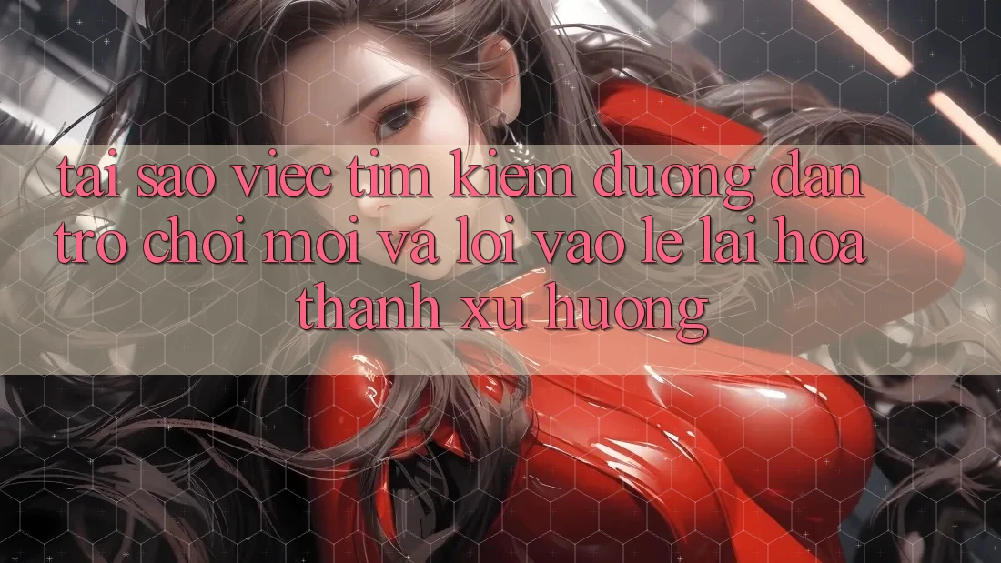 Tại sao việc tìm kiếm “Đường dẫn Trò chơi Mới” và “Lối Vào Lẹ” lại hóa thành xu hướng?