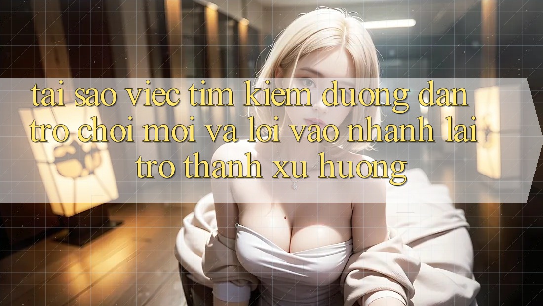 Tại sao việc tìm kiếm “Đường dẫn Trò chơi Mới” và “Lối Vào Nhanh” lại trở thành xu hướng?
