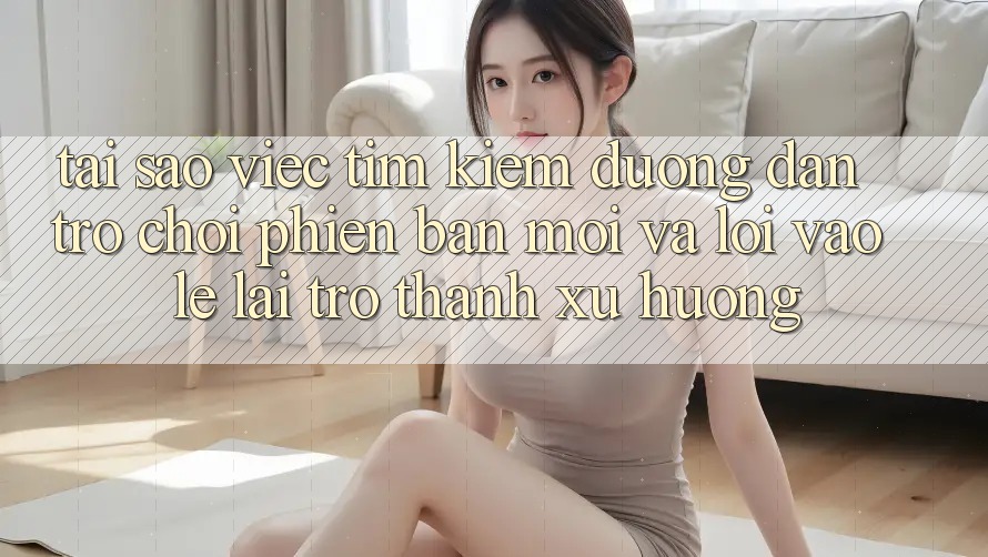 Tại sao việc tìm kiếm “Đường dẫn Trò chơi Phiên bản mới” và “Lối Vào Lẹ” lại trở thành xu hướng?