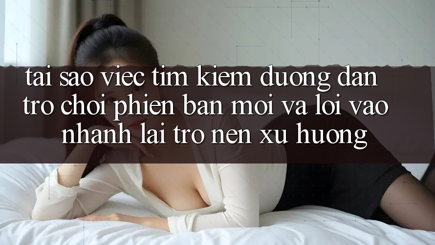 Tại sao việc tìm kiếm “Đường dẫn Trò chơi Phiên bản mới” và “Lối Vào Nhanh” lại trở nên xu hướng?