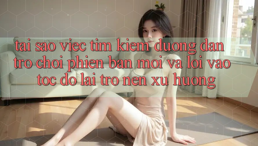 Tại sao việc tìm kiếm “Đường dẫn Trò chơi Phiên bản mới” và “Lối Vào Tốc độ” lại trở nên xu hướng?