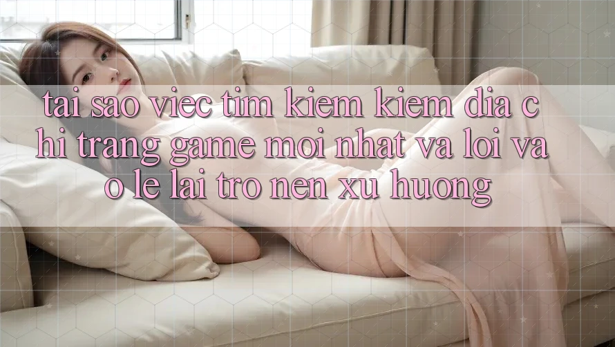 Tại sao việc tìm kiếm kiếm “Địa chỉ trang Game Mới nhất” và “Lối Vào Lẹ” lại trở nên xu hướng?