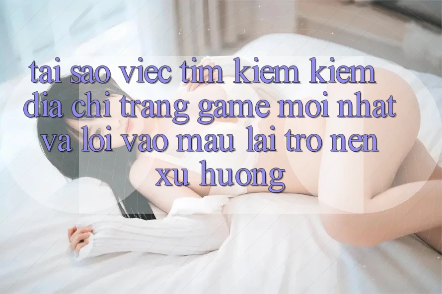 Tại sao việc tìm kiếm kiếm “Địa chỉ trang Game Mới nhất” và “Lối Vào Mau” lại trở nên xu hướng?
