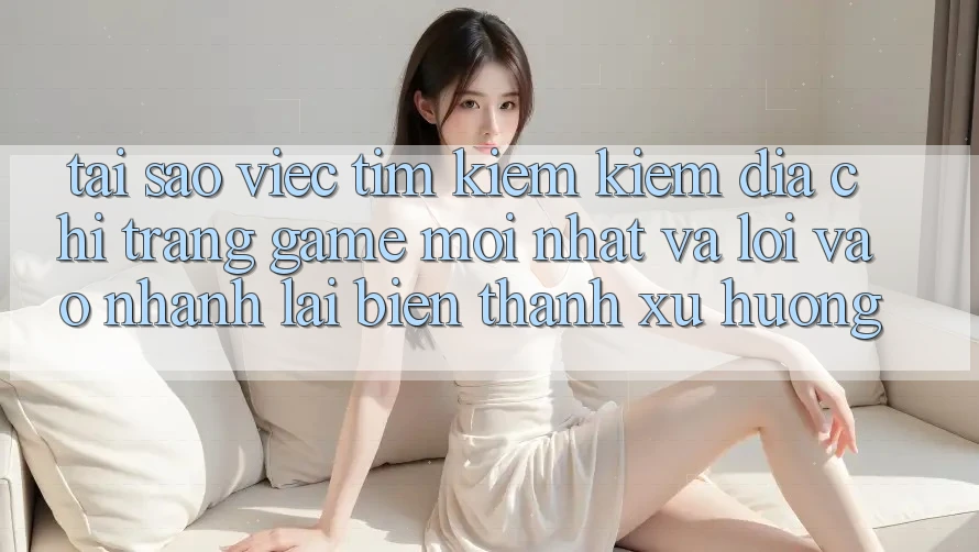 Tại sao việc tìm kiếm kiếm “Địa chỉ trang Game Mới nhất” và “Lối Vào Nhanh” lại biến thành xu hướng?