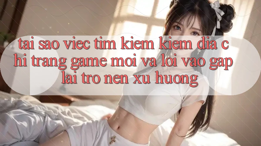 Tại sao việc tìm kiếm kiếm “Địa chỉ trang Game Mới” và “Lối Vào Gấp” lại trở nên xu hướng?