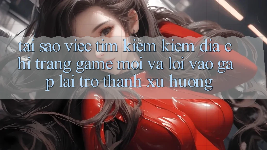 Tại sao việc tìm kiếm kiếm “Địa chỉ trang Game Mới” và “Lối Vào Gấp” lại trở thành xu hướng?