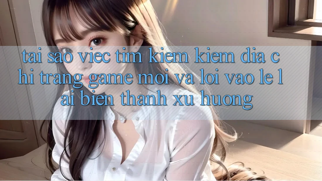 Tại sao việc tìm kiếm kiếm “Địa chỉ trang Game Mới” và “Lối Vào Lẹ” lại biến thành xu hướng?