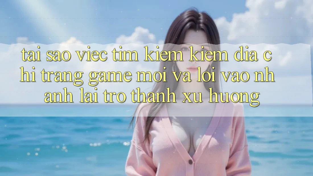 Tại sao việc tìm kiếm kiếm “Địa chỉ trang Game Mới” và “Lối Vào Nhanh” lại trở thành xu hướng?