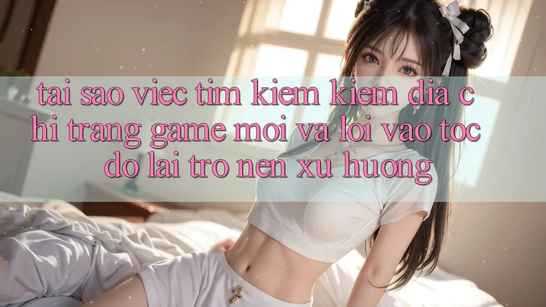 Tại sao việc tìm kiếm kiếm “Địa chỉ trang Game Mới” và “Lối Vào Tốc độ” lại trở nên xu hướng?