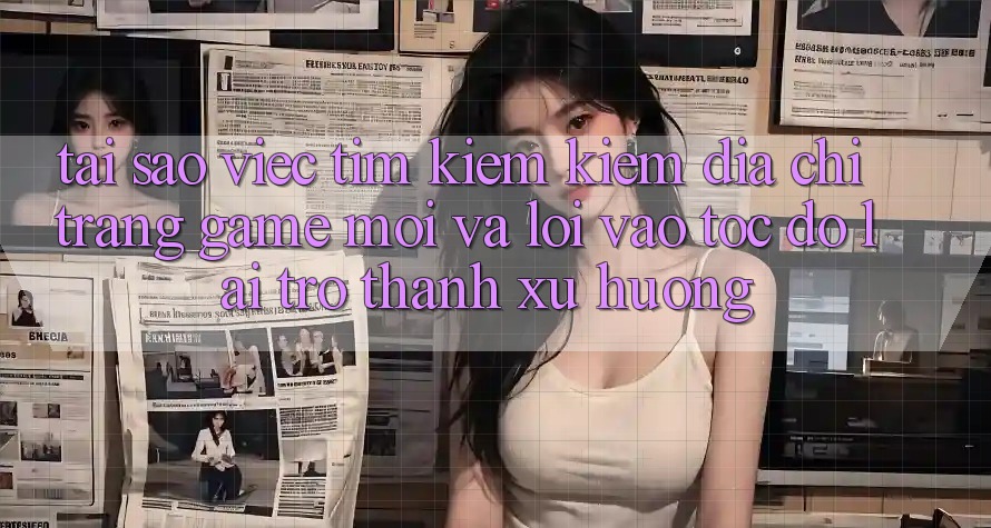 Tại sao việc tìm kiếm kiếm “Địa chỉ trang Game Mới” và “Lối Vào Tốc độ” lại trở thành xu hướng?