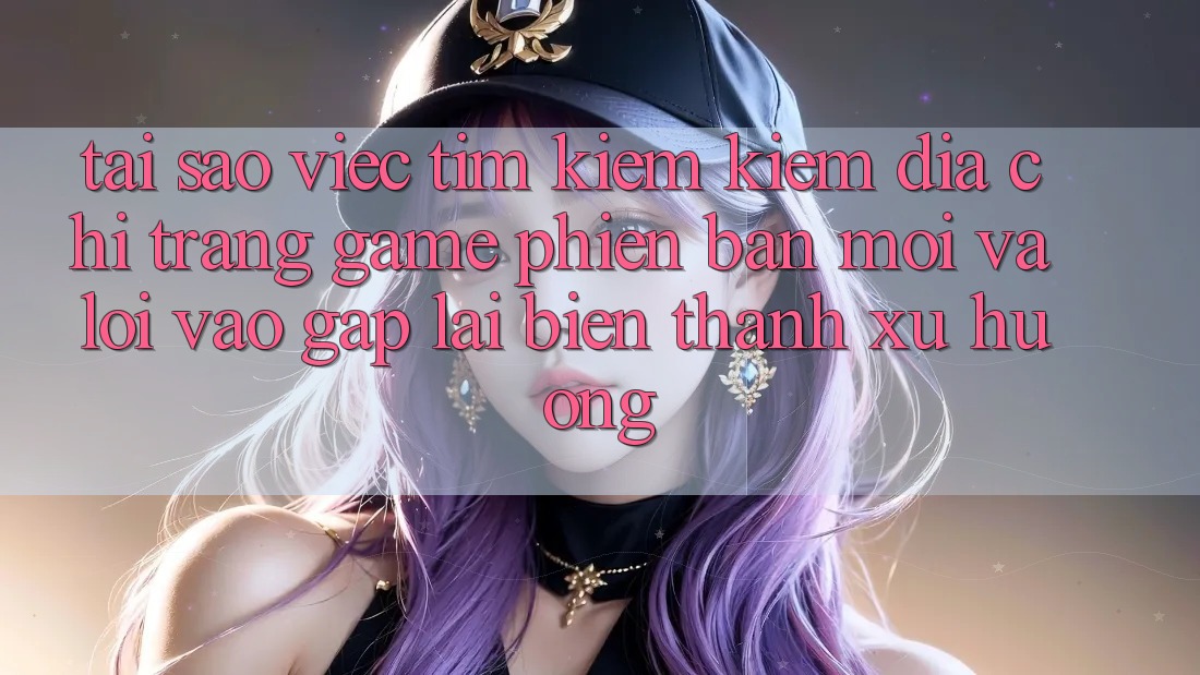 Tại sao việc tìm kiếm kiếm “Địa chỉ trang Game Phiên bản mới” và “Lối Vào Gấp” lại biến thành xu hướng?