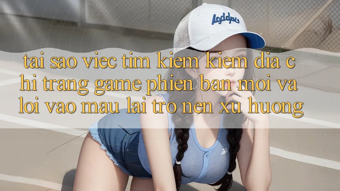 Tại sao việc tìm kiếm kiếm “Địa chỉ trang Game Phiên bản mới” và “Lối Vào Mau” lại trở nên xu hướng?