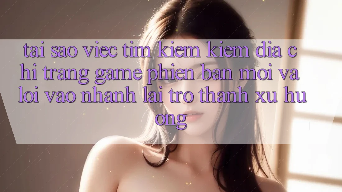 Tại sao việc tìm kiếm kiếm “Địa chỉ trang Game Phiên bản mới” và “Lối Vào Nhanh” lại trở thành xu hướng?