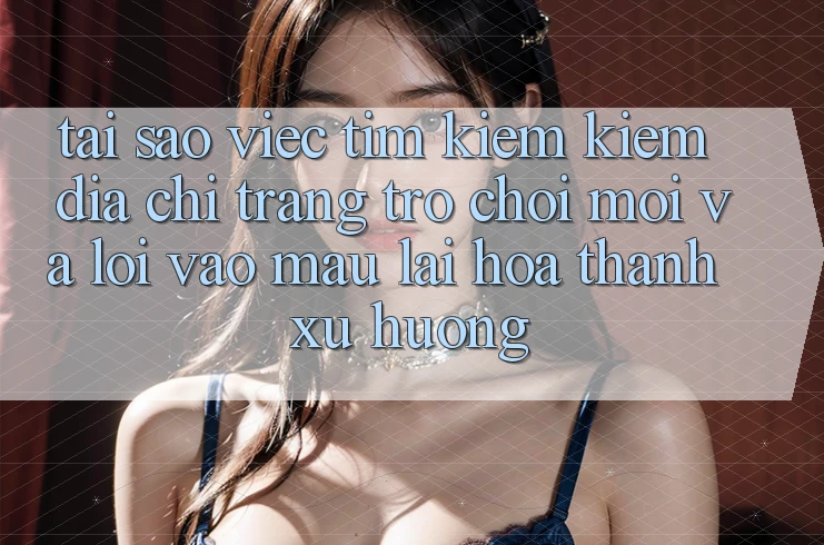 Tại sao việc tìm kiếm kiếm “Địa chỉ trang Trò chơi Mới” và “Lối Vào Mau” lại hóa thành xu hướng?
