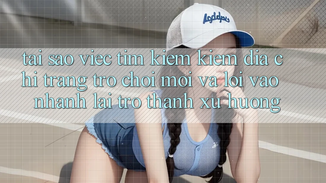 Tại sao việc tìm kiếm kiếm “Địa chỉ trang Trò chơi Mới” và “Lối Vào Nhanh” lại trở thành xu hướng?