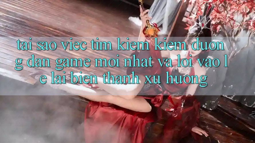 Tại sao việc tìm kiếm kiếm “Đường dẫn Game Mới nhất” và “Lối Vào Lẹ” lại biến thành xu hướng?