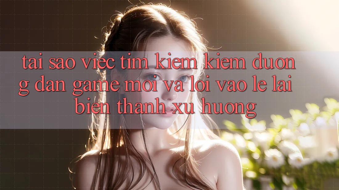 Tại sao việc tìm kiếm kiếm “Đường dẫn Game Mới” và “Lối Vào Lẹ” lại biến thành xu hướng?