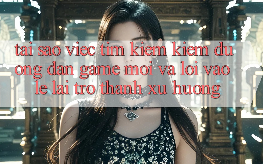Tại sao việc tìm kiếm kiếm “Đường dẫn Game Mới” và “Lối Vào Lẹ” lại trở thành xu hướng?