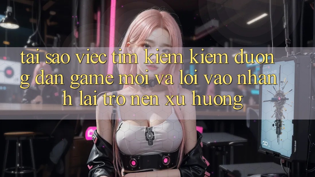 Tại sao việc tìm kiếm kiếm “Đường dẫn Game Mới” và “Lối Vào Nhanh” lại trở nên xu hướng?