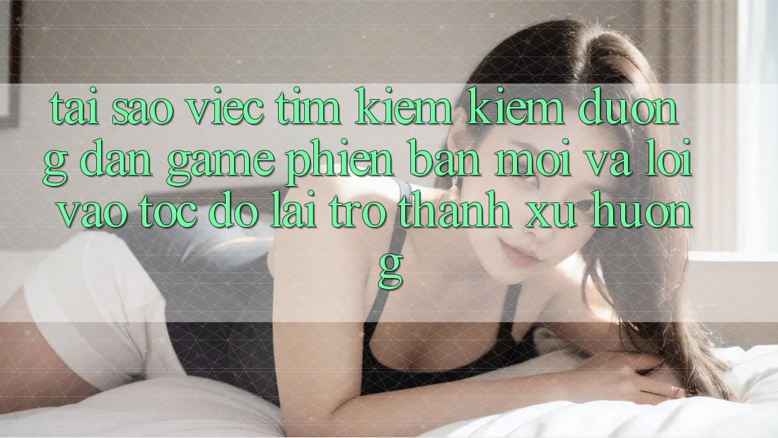Tại sao việc tìm kiếm kiếm “Đường dẫn Game Phiên bản mới” và “Lối Vào Tốc độ” lại trở thành xu hướng?
