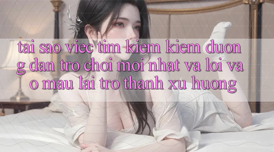 Tại sao việc tìm kiếm kiếm “Đường dẫn Trò chơi Mới nhất” và “Lối Vào Mau” lại trở thành xu hướng?
