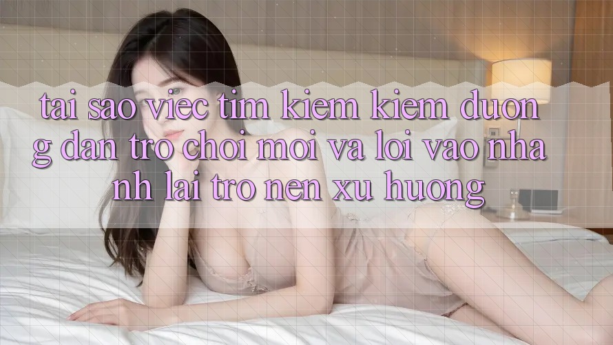 Tại sao việc tìm kiếm kiếm “Đường dẫn Trò chơi Mới” và “Lối Vào Nhanh” lại trở nên xu hướng?
