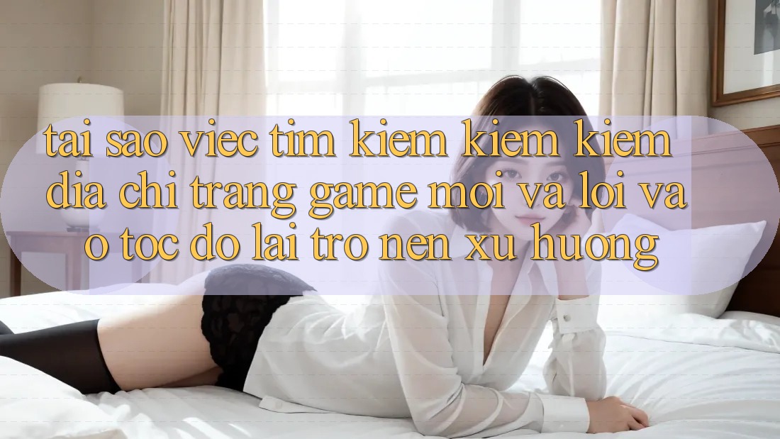 Tại sao việc tìm kiếm kiếm kiếm “Địa chỉ trang Game Mới” và “Lối Vào Tốc độ” lại trở nên xu hướng?