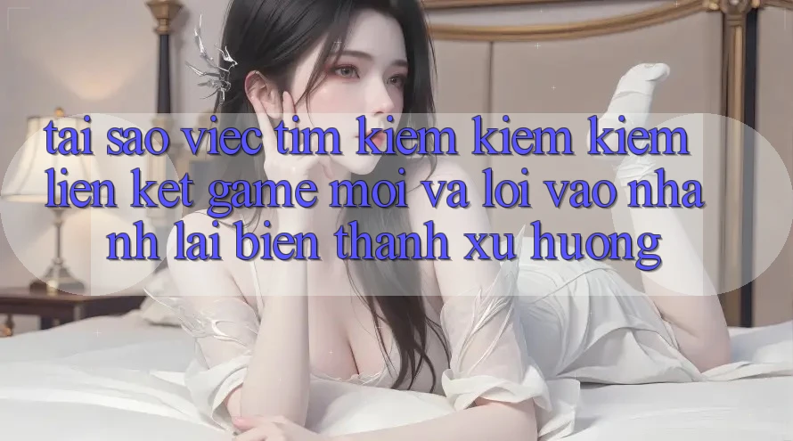 Tại sao việc tìm kiếm kiếm kiếm “Liên kết Game Mới” và “Lối Vào Nhanh” lại biến thành xu hướng?