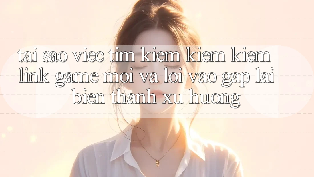 Tại sao việc tìm kiếm kiếm kiếm “Link Game Mới” và “Lối Vào Gấp” lại biến thành xu hướng?