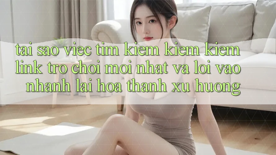 Tại sao việc tìm kiếm kiếm kiếm “Link Trò chơi Mới nhất” và “Lối Vào Nhanh” lại hóa thành xu hướng?