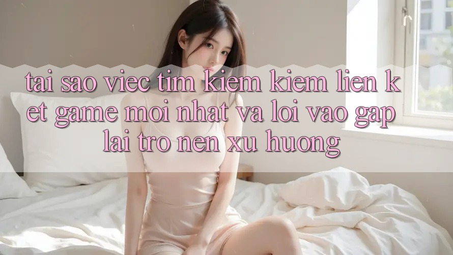 Tại sao việc tìm kiếm kiếm “Liên kết Game Mới nhất” và “Lối Vào Gấp” lại trở nên xu hướng?