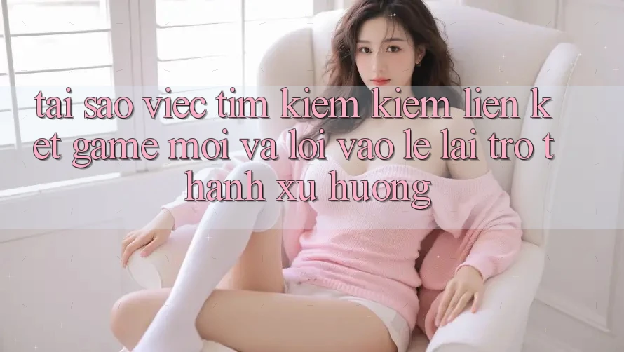 Tại sao việc tìm kiếm kiếm “Liên kết Game Mới” và “Lối Vào Lẹ” lại trở thành xu hướng?