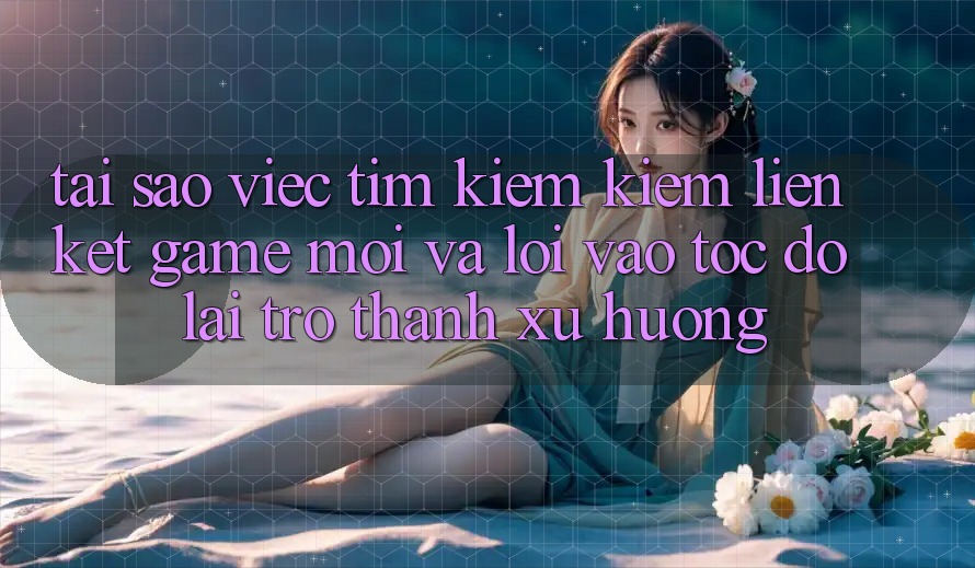Tại sao việc tìm kiếm kiếm “Liên kết Game Mới” và “Lối Vào Tốc độ” lại trở thành xu hướng?