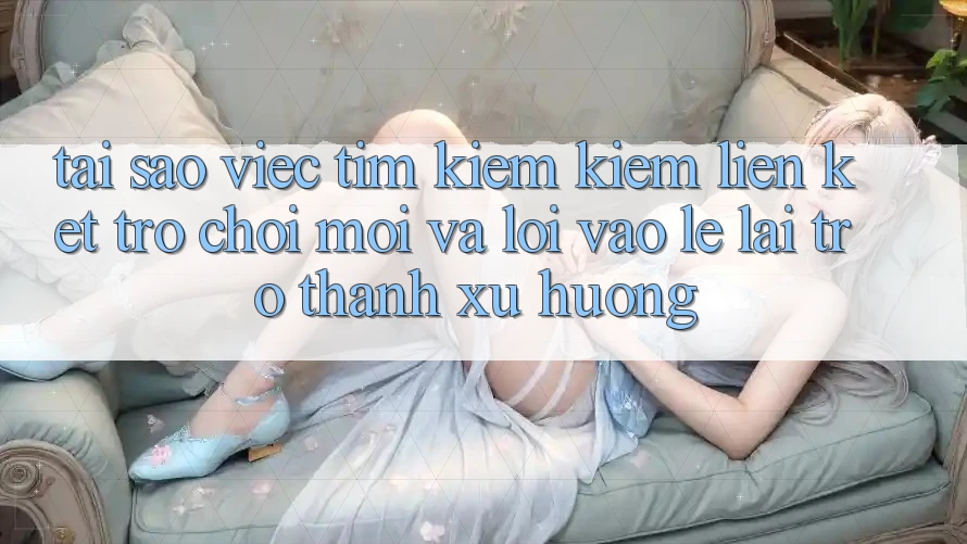 Tại sao việc tìm kiếm kiếm “Liên kết Trò chơi Mới” và “Lối Vào Lẹ” lại trở thành xu hướng?