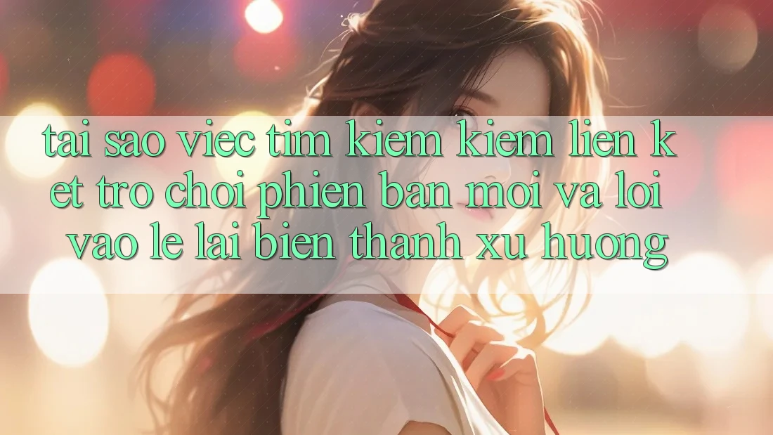 Tại sao việc tìm kiếm kiếm “Liên kết Trò chơi Phiên bản mới” và “Lối Vào Lẹ” lại biến thành xu hướng?