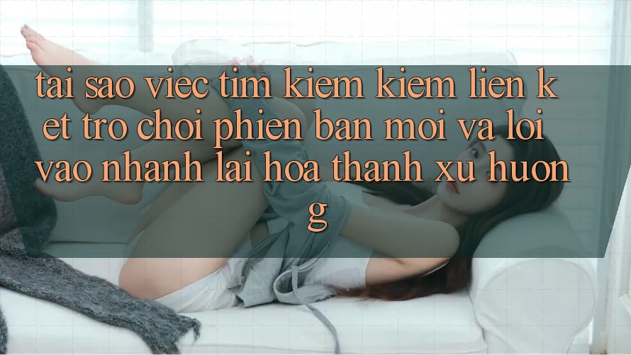 Tại sao việc tìm kiếm kiếm “Liên kết Trò chơi Phiên bản mới” và “Lối Vào Nhanh” lại hóa thành xu hướng?