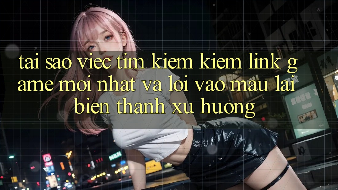 Tại sao việc tìm kiếm kiếm “Link Game Mới nhất” và “Lối Vào Mau” lại biến thành xu hướng?