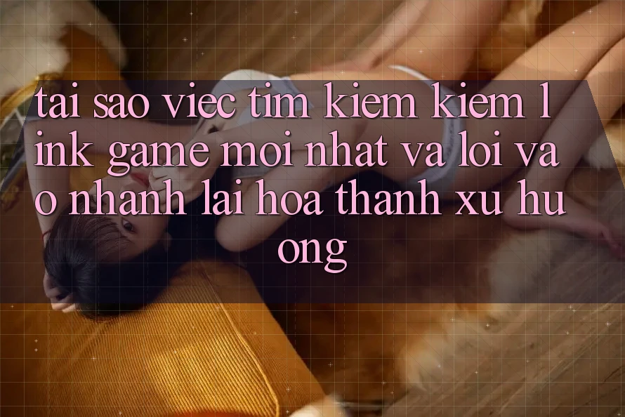 Tại sao việc tìm kiếm kiếm “Link Game Mới nhất” và “Lối Vào Nhanh” lại hóa thành xu hướng?
