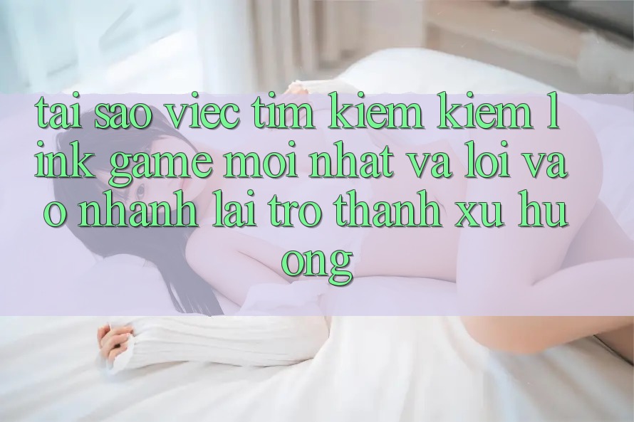 Tại sao việc tìm kiếm kiếm “Link Game Mới nhất” và “Lối Vào Nhanh” lại trở thành xu hướng?