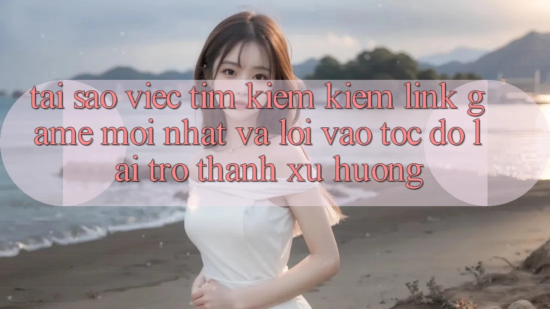 Tại sao việc tìm kiếm kiếm “Link Game Mới nhất” và “Lối Vào Tốc độ” lại trở thành xu hướng?